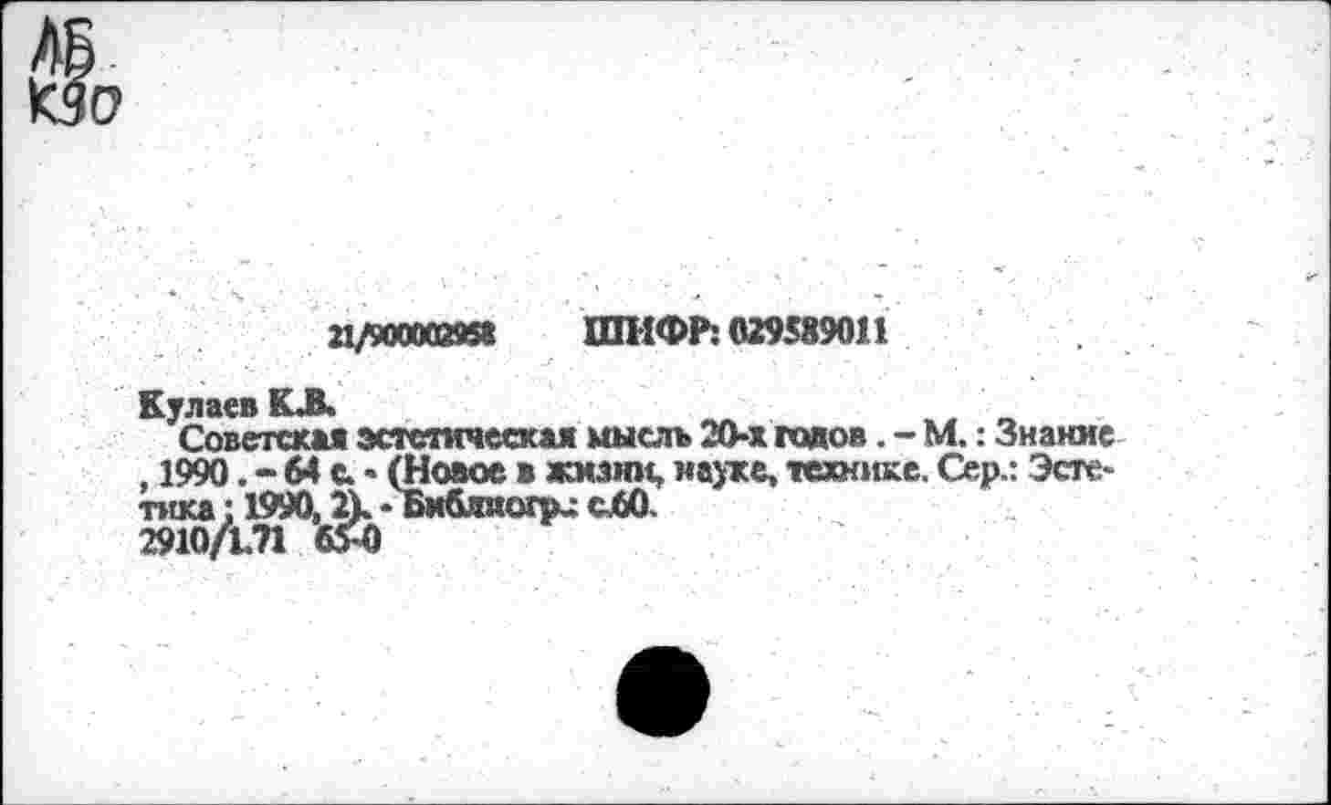 ﻿о
21/9ООМЙИ8 ШИФР: 029589011
Кулаев КЛ.
Советская эстетическая мысль 20-х гадов. - М.: Знание , 1990. - 64 с. • (Новое в жизни, науке, технике. Сер.: Эстетика : 1990, Л. - БибсЛО.
2910/171 6Я)